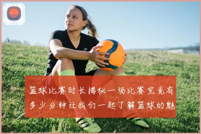 篮球比赛时长揭秘一场比赛究竟有多少分钟让我们一起了解篮球的魅力与规则