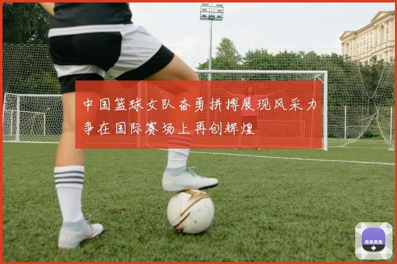 中国篮球女队奋勇拼搏展现风采力争在国际赛场上再创辉煌