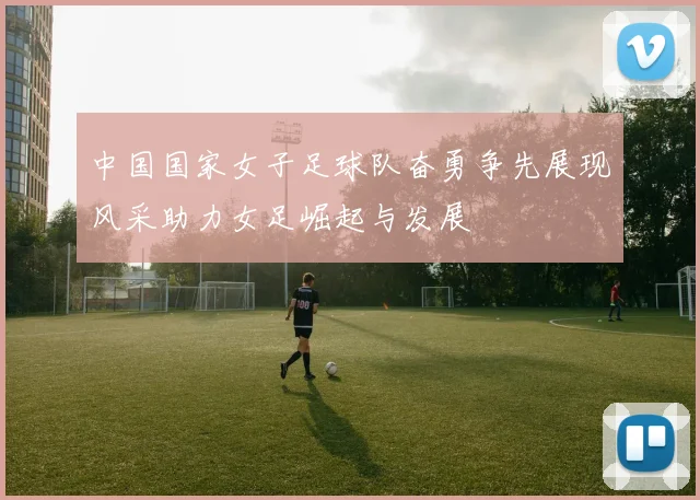 中国国家女子足球队奋勇争先展现风采助力女足崛起与发展