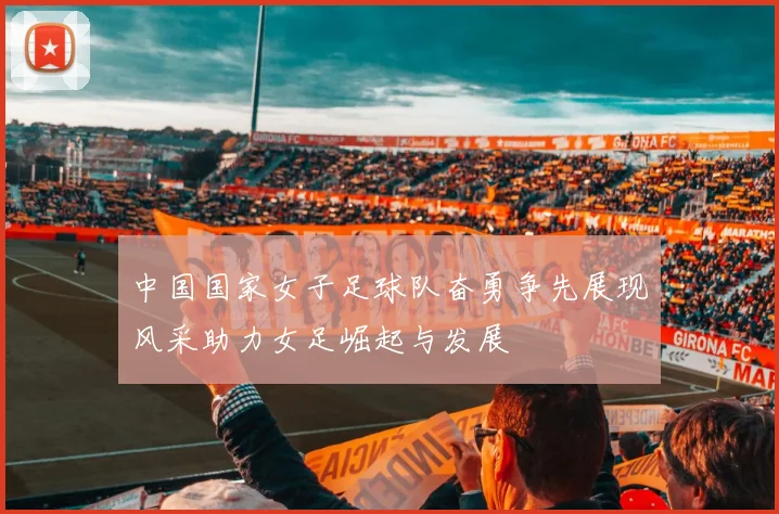 中国国家女子足球队奋勇争先展现风采助力女足崛起与发展