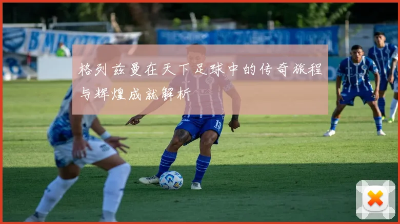 格列兹曼在天下足球中的传奇旅程与辉煌成就解析