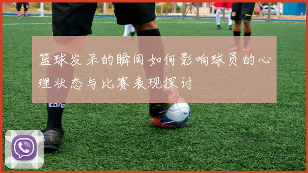 篮球发呆的瞬间如何影响球员的心理状态与比赛表现探讨