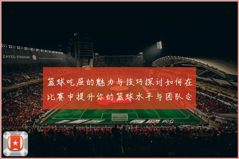 篮球吃屉的魅力与技巧探讨如何在比赛中提升你的篮球水平与团队合作能力