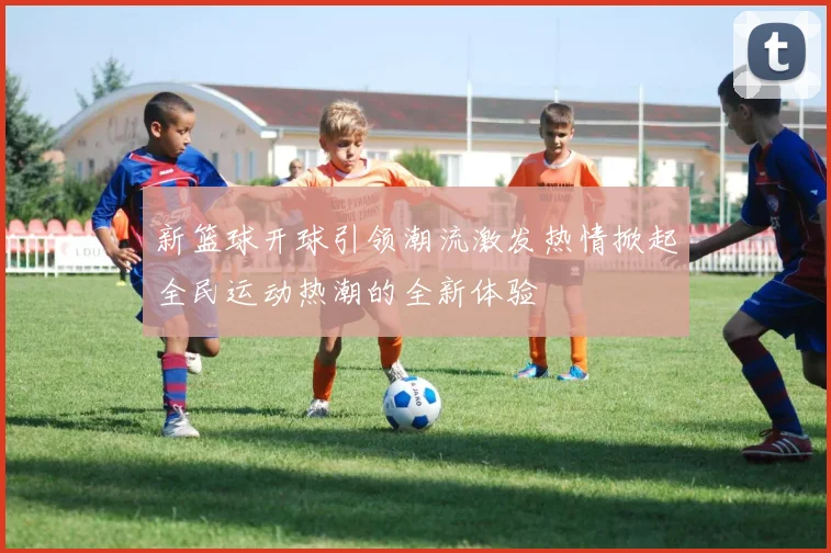 新篮球开球引领潮流激发热情掀起全民运动热潮的全新体验