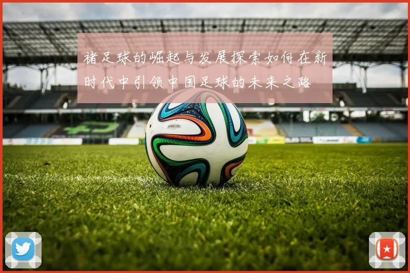 褚足球的崛起与发展探索如何在新时代中引领中国足球的未来之路