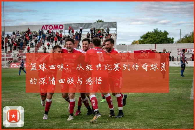 篮球回味：从经典比赛到传奇球员的深情回顾与感悟