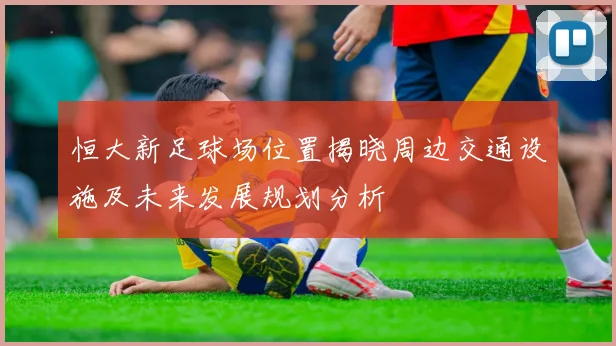恒大新足球场位置揭晓周边交通设施及未来发展规划分析