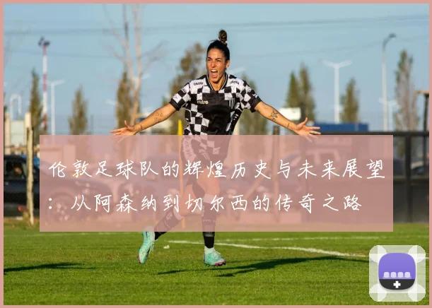 伦敦足球队的辉煌历史与未来展望：从阿森纳到切尔西的传奇之路