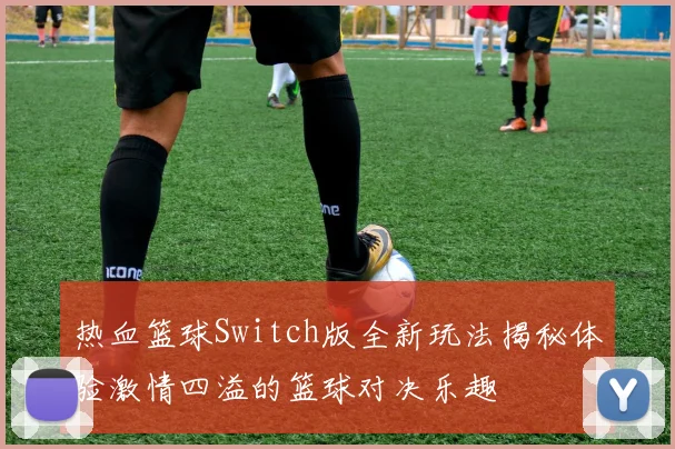 热血篮球Switch版全新玩法揭秘体验激情四溢的篮球对决乐趣