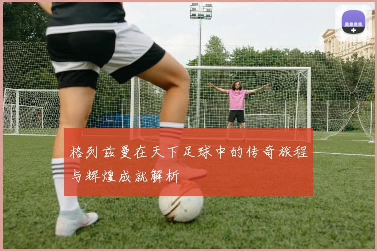 格列兹曼在天下足球中的传奇旅程与辉煌成就解析